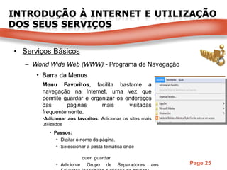 Serviços Básicos World Wide Web (WWW) -  Programa de Navegação Barra da Menus Menu Favoritos , facilita bastante a navegação na Internet, uma vez que permite guardar e organizar os endereços das páginas mais visitadas frequentemente. Adicionar aos favoritos:  Adicionar os sites mais utilizados Passos:  Digitar o nome da página. Seleccionar a pasta temática onde  quer  guardar. Adicionar Grupo de Separadores aos Favoritos (possibilita a criação de grupos). 