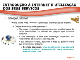 Serviços Básicos World Wide Web (WWW) -  Encontrar Informação na Internet O que é um motor de pesquisa? São super computadores que armazenam grandes bases de dados constituídas por milhares de  páginas que podemos consultar. A sua orientação é feita com informação específica, vai relacionando os assuntos, palavras, etc. A sua utilização é feita, digitando a frase ou palavra chave que pretendemos procurar. Os mais populares:  www.google.com ;  www.sapo.pt ;  www.terravista.pt ;  www.aeiou.pt ;  www.yahoo.com ;  www.altavista.com  . 