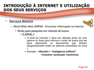 Serviços Básicos World Wide Web (WWW) -  Encontrar Informação na Internet Sinais para pesquisar em motores de busca O SINAL + O sinal de inclusão  +  deve ser utilizado antes de uma palavra ou frase para informar o motor de busca que ele deve seleccionar os documentos que tenham obrigatoriamente todas as palavras precedidas do sinal +. Exemplo:  +filosofia + “inteligência artificial” +industria +produção +lacticínios 