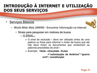 Serviços Básicos World Wide Web (WWW) -  Encontrar Informação na Internet Sinais para pesquisar em motores de busca O SINAL - O sinal de exclusão  -  deve ser utilizado antes de uma palavra ou frase para informar o motor de busca que ele não deve incluir os documentos que contenham as palavras precedidas do sinal  - Exemplo:  +bolo –chocolate –frutas   +“colonização da América”-“guerra    civil”- constituição 