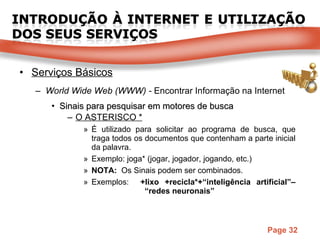 Serviços Básicos World Wide Web (WWW) -  Encontrar Informação na Internet Sinais para pesquisar em motores de busca O ASTERISCO * É utilizado para solicitar ao programa de busca, que traga todos os documentos que contenham a parte inicial da palavra. Exemplo: joga* (jogar, jogador, jogando, etc.) NOTA:  Os Sinais podem ser combinados. Exemplos:  +lixo +recicla*+“inteligência artificial”–   “redes neuronais” 