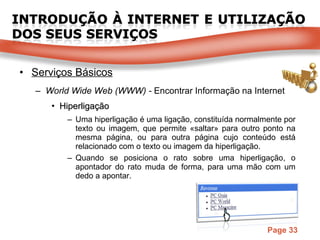 Serviços Básicos World Wide Web (WWW) -  Encontrar Informação na Internet Hiperligação Uma hiperligação é uma ligação, constituída normalmente por texto ou imagem, que permite «saltar» para outro ponto na mesma página, ou para outra página cujo conteúdo está relacionado com o texto ou imagem da hiperligação. Quando se posiciona o rato sobre uma hiperligação, o apontador do rato muda de forma, para uma mão   com um dedo a apontar. 