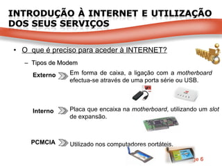O  que é preciso para aceder à INTERNET? Tipos de Modem Interno PCMCIA Externo Em forma de caixa, a ligação com a  motherboard  efectua-se através de uma porta série ou USB. Placa que encaixa na  motherboard , utilizando um  slot  de expansão. Utilizado nos computadores portáteis. 