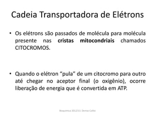 Cadeia Transportadora de Elétrons
• Os elétrons são passados de molécula para molécula
  presente nas cristas mitocondriais chamados
  CITOCROMOS.



• Quando o elétron “pula” de um citocromo para outro
  até chegar no aceptor final (o oxigênio), ocorre
  liberação de energia que é convertida em ATP.


                   Bioquimica 2012/13. Denise Colito
 