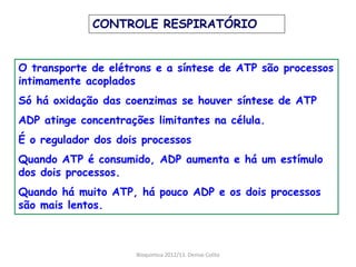 CONTROLE RESPIRATÓRIO


O transporte de elétrons e a síntese de ATP são processos
intimamente acoplados
Só há oxidação das coenzimas se houver síntese de ATP
ADP atinge concentrações limitantes na célula.
É o regulador dos dois processos
Quando ATP é consumido, ADP aumenta e há um estímulo
dos dois processos.
Quando há muito ATP, há pouco ADP e os dois processos
são mais lentos.



                     Bioquimica 2012/13. Denise Colito
 