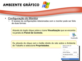 Configuração do Monitor O acesso às configurações relacionadas com o monitor pode ser feito de duas formas:  Através do duplo clique sobre o ícone  Visualização  que se encontra na janela do  Painel de Controlo .  Ou através do clique com o botão direito do rato sobre o Ambiente de Trabalho e seleccione  Propriedades .  