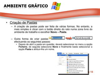 Criação de Pastas A criação de pastas pode ser feita de várias formas. No entanto, a mais simples é clicar com o botão direito do rato numa zona livre do ambiente de trabalho e escolher  Novo – Pasta . Outra forma de criar pastas é através do menu de uma pasta, efectuando os seguintes passos:  Depois de abrir a pasta em questão, deverá seleccionar no menu a opção  Ficheiro , de seguida seleccione  Novo  e finalmente basta seleccionar a opção  Pasta  e atribuir-lhe um nome.  