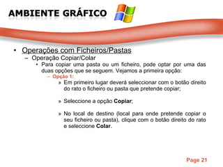 Operações com Ficheiros/Pastas Operação Copiar/Colar Para copiar uma pasta ou um ficheiro, pode optar por uma das duas opções que se seguem. Vejamos a primeira opção: Opção 1: Em primeiro lugar deverá seleccionar com o botão direito do rato o ficheiro ou pasta que pretende copiar;  Seleccione a opção  Copiar ;  No local de destino (local para onde pretende copiar o seu ficheiro ou pasta), clique com o botão direito do rato e seleccione  Colar .  