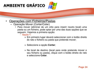Operações com Ficheiros/Pastas Operação Mover (Cortar/Colar) Para mover (eliminar de um sítio para inserir noutro local) uma pasta ou um ficheiro, pode optar por uma das duas opções que se seguem. Vejamos a primeira opção:  Opção 1: Em primeiro lugar deverá seleccionar com o botão direito do rato o ficheiro ou pasta que pretende mover;  Seleccione a opção  Cortar ;  No local de destino (local para onde pretende mover o seu ficheiro ou pasta), clique com o botão direito do rato e seleccione  Colar .  