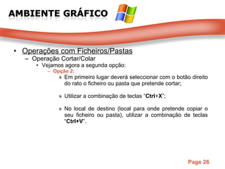 Operações com Ficheiros/Pastas Operação Cortar/Colar Vejamos agora a segunda opção: Opção 2: Em primeiro lugar deverá seleccionar com o botão direito do rato o ficheiro ou pasta que pretende cortar;  Utilizar a combinação de teclas “ Ctrl + X ”;  No local de destino (local para onde pretende copiar o seu ficheiro ou pasta), utilizar a combinação de teclas “ Ctrl+V ”. 