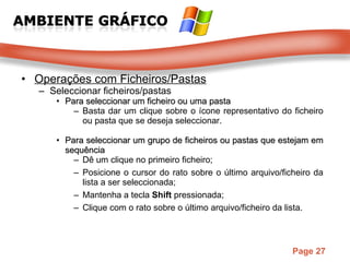 Operações com Ficheiros/Pastas Seleccionar ficheiros/pastas Para seleccionar um ficheiro ou uma pasta Basta dar um clique sobre o ícone representativo do ficheiro ou pasta que   se deseja seleccionar.  Para seleccionar um grupo de ficheiros ou pastas que estejam em sequência Dê um clique no primeiro ficheiro;  Posicione o cursor do rato sobre o último arquivo/ficheiro da lista a ser seleccionada;  Mantenha a tecla  Shift  pressionada;  Clique com o rato sobre o último arquivo/ficheiro da lista. 