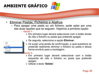 Eliminar Pastas, Ficheiros e Atalhos Para apagar uma pasta ou um ficheiro, pode optar por uma das duas opções que se seguem. Vejamos a primeira opção: Opção 1: Em primeiro lugar deverá seleccionar com o botão direito do rato o ficheiro ou pasta que pretende apagar;  De seguida, seleccione a opção  Eliminar ;  Irá surgir uma janela de confirmação, a qual questiona se pretende realmente eliminar o ficheiro ou pasta e dessa forma enviá-lo para a reciclagem.  Opção 2: Em primeiro lugar deverá seleccionar com o botão esquerdo do rato o ficheiro ou pasta que pretende apagar;  Utilizar a tecla “ Delete ”.  