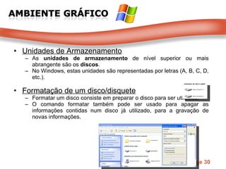 Unidades de Armazenamento As  unidades de armazenamento  de nível superior ou mais abrangente são os  discos .  No Windows, estas unidades são representadas por letras (A, B, C, D, etc.).  Formatação de um disco/disquete Formatar um disco consiste em preparar o disco para ser utilizado.  O comando formatar também pode ser usado para apagar as informações contidas num disco já utilizado, para a gravação de novas informações.  