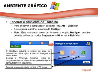 Encerrar o Ambiente de Trabalho Para encerrar o computador, escolher  INICIAR  –  Encerrar . Em seguida, escolher o comando  Desligar . Nota:  Este comando, além de fornecer a opção  Desligar , também permite activar os modos  Suspender  –  Hibernar  e  Reiniciar . O Windows salvará o estado da área de trabalho no disco rígido e depois desligará o computador.  Desliga o Windows, fechando todos os programas abertos, desta forma pode desligar o computador com segurança.  Encerra e posteriormente reinicia o Windows.  