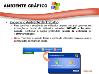 Encerrar o Ambiente de Trabalho Para terminar a sessão de um utilizador ou para deixar programas em execução e mudar de utilizador, escolher  INICIAR – Terminar sessão . Confirmar a opção pretendida ( Mudar de utilizador  ou  Terminar sessão ).  Nota:  Terminar a sessão fecha a conta do utilizador corrente, mas o computador permanece ligado. 