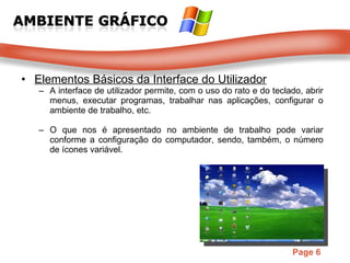 Elementos Básicos da Interface do Utilizador A interface de utilizador permite, com o uso do rato e do teclado, abrir menus, executar programas, trabalhar nas aplicações, configurar o ambiente de trabalho, etc. O que nos é apresentado no ambiente de trabalho pode variar conforme a configuração do computador, sendo, também, o número de ícones variável. 
