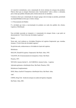 só é possível, normalmente, com a manutenção de níveis mínimos de estoques dos produtos.
Pode-se dizer que os estoques funcionam como “amortecedores” entre a oferta e a demanda,
pois evitam que pedidos efetuados pelos clientes deixem de ser atendidos.

Costuma-se dizer que a manutenção de estoques agrega valor de tempo ao produto, permitindo
sua disponibilidade na hora que o cliente o deseja.

1.3. Processamento de Pedidos

É a atividade que inicia a movimentação de produtos em razão dos pedidos dos clientes.
Logística e Distribuição



Essa atividade associada ao transporte e à manutenção de estoques forma o que pode ser
denominado de: “Ciclo Crítico das Atividades Logísticas”.

Síntese

Nesta aula, você conheceu as Atividades Primárias da Logística Empresarial, que, reunidas,
formam o “Ciclo Crítico da Atividade Logística”.

Na próxima aula, conheceremos as Atividades de Apoio da Logística.

Referências

BALLOU, Ronald H.Logística Empresarial. São Paulo: Atlas, 1993.

VALENTE, M. G.Gerenciamento de transportes e frotas. São Paulo:

Pioneira, 1997.

NOVAES, Antonio Galvão N. ; ALVARENGA, Antonio Carlos. Logística

Aplicada:suprimento e distribuição física. São Paulo: Pioneira, 1994.

Referências Complementares

DIAS, Marco Aurélio P.Transportes e distribuição física. São Paulo: Atlas,

1987.

CHING, Hong Yuh. Gestão de estoques na cadeia de logística integrada.

São Paulo: Atlas, 2001.
 