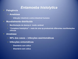 •

Patogência

Entamoeba histolytica

– Amebíase
٠ Infecção intestinal e extra-intestinal humana

•

Mundialmente distribuída
•
•

•

Manifestação da doença é muito variável
“Complexo histolytica” – mais de uma sp produzindo diferentes manifestações
clínicas

Amebíase
– 90% dos casos – infecções assintomáticas
– Infecções sintomáticas
٠ Disenteria com cólica
٠ Disenteria sem cólica

 