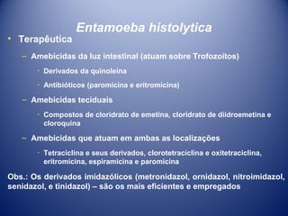 • Terapêutica

Entamoeba histolytica

– Amebicidas da luz intestinal (atuam sobre Trofozoítos)
٠ Derivados da quinoleína
٠ Antibióticos (paromicina e eritromicina)

– Amebicidas teciduais
٠ Compostos de cloridrato de emetina, cloridrato de diidroemetina e
cloroquina

– Amebicidas que atuam em ambas as localizações
٠ Tetraciclina e seus derivados, clorotetraciclina e oxitetraciclina,
eritromicina, espiramicina e paromicina

Obs.: Os derivados imidazólicos (metronidazol, ornidazol, nitroimidazol,
senidazol, e tinidazol) – são os mais eficientes e empregados

 