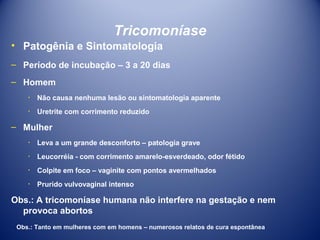 Tricomoníase
• Patogênia e Sintomatologia
– Período de incubação – 3 a 20 dias
– Homem
٠ Não causa nenhuma lesão ou sintomatologia aparente
٠ Uretrite com corrimento reduzido

– Mulher
٠ Leva a um grande desconforto – patologia grave
٠ Leucorréia - com corrimento amarelo-esverdeado, odor fétido
٠ Colpite em foco – vaginite com pontos avermelhados
٠ Prurido vulvovaginal intenso

Obs.: A tricomoníase humana não interfere na gestação e nem
provoca abortos
Obs.: Tanto em mulheres com em homens – numerosos relatos de cura espontânea

 