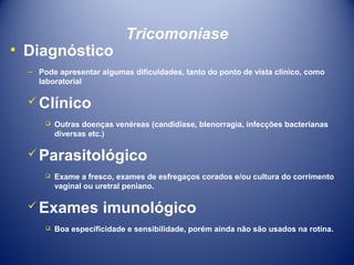• Diagnóstico

Tricomoníase

– Pode apresentar algumas dificuldades, tanto do ponto de vista clínico, como
laboratorial

 Clínico


Outras doenças venéreas (candidíase, blenorragia, infecções bacterianas
diversas etc.)

 Parasitológico


Exame a fresco, exames de esfregaços corados e/ou cultura do corrimento
vaginal ou uretral peniano.

 Exames


imunológico

Boa especificidade e sensibilidade, porém ainda não são usados na rotina.

 