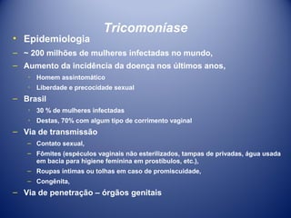 • Epidemiologia

Tricomoníase

– ~ 200 milhões de mulheres infectadas no mundo,
– Aumento da incidência da doença nos últimos anos,
٠ Homem assintomático
٠ Liberdade e precocidade sexual

– Brasil
٠ 30 % de mulheres infectadas
٠ Destas, 70% com algum tipo de corrimento vaginal

– Via de transmissão
– Contato sexual,
– Fômites (espéculos vaginais não esterilizados, tampas de privadas, água usada
em bacia para higiene feminina em prostíbulos, etc.),
– Roupas íntimas ou tolhas em caso de promiscuidade,
– Congênita,

– Via de penetração – órgãos genitais

 