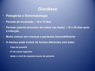 Giardíase
• Patogênia e Sintomatologia
– Período de incubação – 10 a 15 dias
– Período patente (encontro de cistos nas fezes) – 10 a 30 dias após
a infecção
– Muito comum em crianças e pacientes imunodeficiente
– A doença pode evoluir de formas diferentes com base:
٠ Cepa do parasito
٠ Nº de cistos ingeridos
٠ Idade e nível de resposta imune do paciente

 