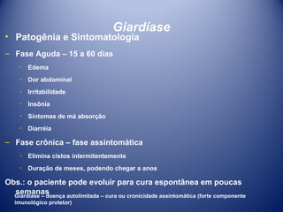 Giardíase

• Patogênia e Sintomatologia
– Fase Aguda – 15 a 60 dias
٠ Edema
٠ Dor abdominal
٠ Irritabilidade
٠ Insônia
٠ Sintomas de má absorção
٠ Diarréia

– Fase crônica – fase assintomática
٠ Elimina cistos intermitentemente
٠ Duração de meses, podendo chegar a anos

Obs.: o paciente pode evoluir para cura espontânea em poucas
semanas
Giardíase – doença autolimitada – cura ou cronicidade assintomática (forte componente
imunológico protetor)

 