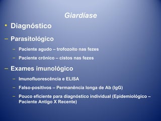 Giardíase
• Diagnóstico
– Parasitológico
– Paciente agudo – trofozoíto nas fezes
– Paciente crônico – cistos nas fezes

– Exames imunológico
– Imunofluorescência e ELISA
– Falso-positivos – Permanência longa de Ab (IgG)
– Pouco eficiente para diagnóstico individual (Epidemiológico –
Paciente Antigo X Recente)

 