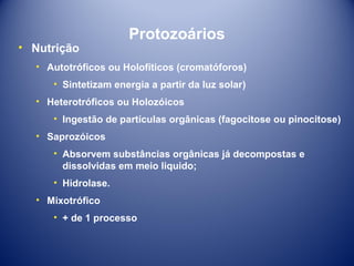 • Nutrição

Protozoários

• Autotróficos ou Holofíticos (cromatóforos)
• Sintetizam energia a partir da luz solar)
• Heterotróficos ou Holozóicos
• Ingestão de partículas orgânicas (fagocitose ou pinocitose)
• Saprozóicos
• Absorvem substâncias orgânicas já decompostas e
dissolvidas em meio liquido;
• Hidrolase.
• Mixotrófico
• + de 1 processo

 