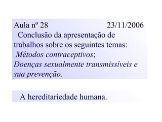 Aula nº 28 23/11/2006
Conclusão da apresentação de
trabalhos sobre os seguintes temas:
Métodos contraceptivos;
Doenças sexualmente transmissíveis e
sua prevenção.
A hereditariedade humana.
 