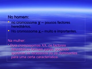 No homem:No homem:
 no cromossomano cromossoma yy –– poucos factorespoucos factores
hereditários.hereditários.
 No cromossomaNo cromossoma xx – muito e importantes.– muito e importantes.
Na mulher:Na mulher:
* Dois cromossomas XX, os factores* Dois cromossomas XX, os factores
hereditários formam pares, podendohereditários formam pares, podendo
aparecer os recessivos ou os dominantesaparecer os recessivos ou os dominantes
para uma certa característica.para uma certa característica.
 