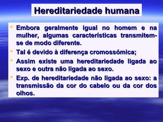Hereditariedade humanaHereditariedade humana
 Embora geralmente igual no homem e naEmbora geralmente igual no homem e na
mulher, algumas características transmitem-mulher, algumas características transmitem-
se de modo diferente.se de modo diferente.
 Tal é devido à diferença cromossómica;Tal é devido à diferença cromossómica;
 Assim existe uma hereditariedade ligada aoAssim existe uma hereditariedade ligada ao
sexo e outra não ligada ao sexo.sexo e outra não ligada ao sexo.
 Exp. de hereditariedade não ligada ao sexo: aExp. de hereditariedade não ligada ao sexo: a
transmissão da cor do cabelo ou da cor dostransmissão da cor do cabelo ou da cor dos
olhos.olhos.
 