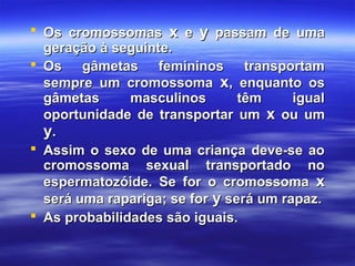  Os cromossomasOs cromossomas xx ee yy passam de umapassam de uma
geração à seguinte.geração à seguinte.
 Os gâmetas femininos transportamOs gâmetas femininos transportam
sempre um cromossomasempre um cromossoma xx, enquanto os, enquanto os
gâmetas masculinos têm igualgâmetas masculinos têm igual
oportunidade de transportar umoportunidade de transportar um xx ou umou um
yy..
 Assim o sexo de uma criança deve-se aoAssim o sexo de uma criança deve-se ao
cromossoma sexual transportado nocromossoma sexual transportado no
espermatozóide. Se for o cromossomaespermatozóide. Se for o cromossoma xx
será uma rapariga; se forserá uma rapariga; se for yy será um rapaz.será um rapaz.
 As probabilidades são iguais.As probabilidades são iguais.
 