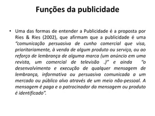 Funções da publicidade
• Uma das formas de entender a Publicidade é a proposta por
Ries & Ries (2002), que afirmam que a publicidade é uma
“comunicação persuasiva de cunho comercial que visa,
prioritariamente, à venda de algum produto ou serviço, ou ao
reforço de lembrança de alguma marca (um anúncio em uma
revista, um comercial de televisão .)” e ainda “o
desenvolvimento e execução de qualquer mensagem de
lembrança, informativa ou persuasiva comunicada a um
mercado ou público alvo através de um meio não-pessoal. A
mensagem é paga e o patrocinador da mensagem ou produto
é identificado”.
 