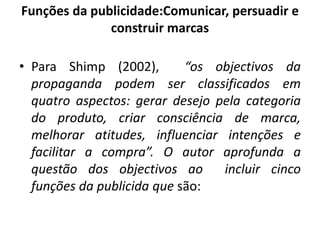 Funções da publicidade:Comunicar, persuadir e
construir marcas
• Para Shimp (2002), “os objectivos da
propaganda podem ser classificados em
quatro aspectos: gerar desejo pela categoria
do produto, criar consciência de marca,
melhorar atitudes, influenciar intenções e
facilitar a compra”. O autor aprofunda a
questão dos objectivos ao incluir cinco
funções da publicida que são:
 