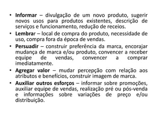 • Informar – divulgação de um novo produto, sugerir
novos usos para produtos existentes, descrição de
serviços e funcionamento, redução de receios.
• Lembrar – local de compra do produto, necessidade de
uso, compra fora da época de vendas.
• Persuadir – construir preferência da marca, encorajar
mudança de marca e/ou produto, convencer a receber
equipe de vendas, convencer a comprar
imediatamente.
• Agregar valor – mudar percepção com relação aos
atributos e benefícios, construir imagem de marca.
• Auxiliar outros esforços – informar sobre promoções,
auxiliar equipe de vendas, realização pré ou pós-venda
e informações sobre variações de preço e/ou
distribuição.
 