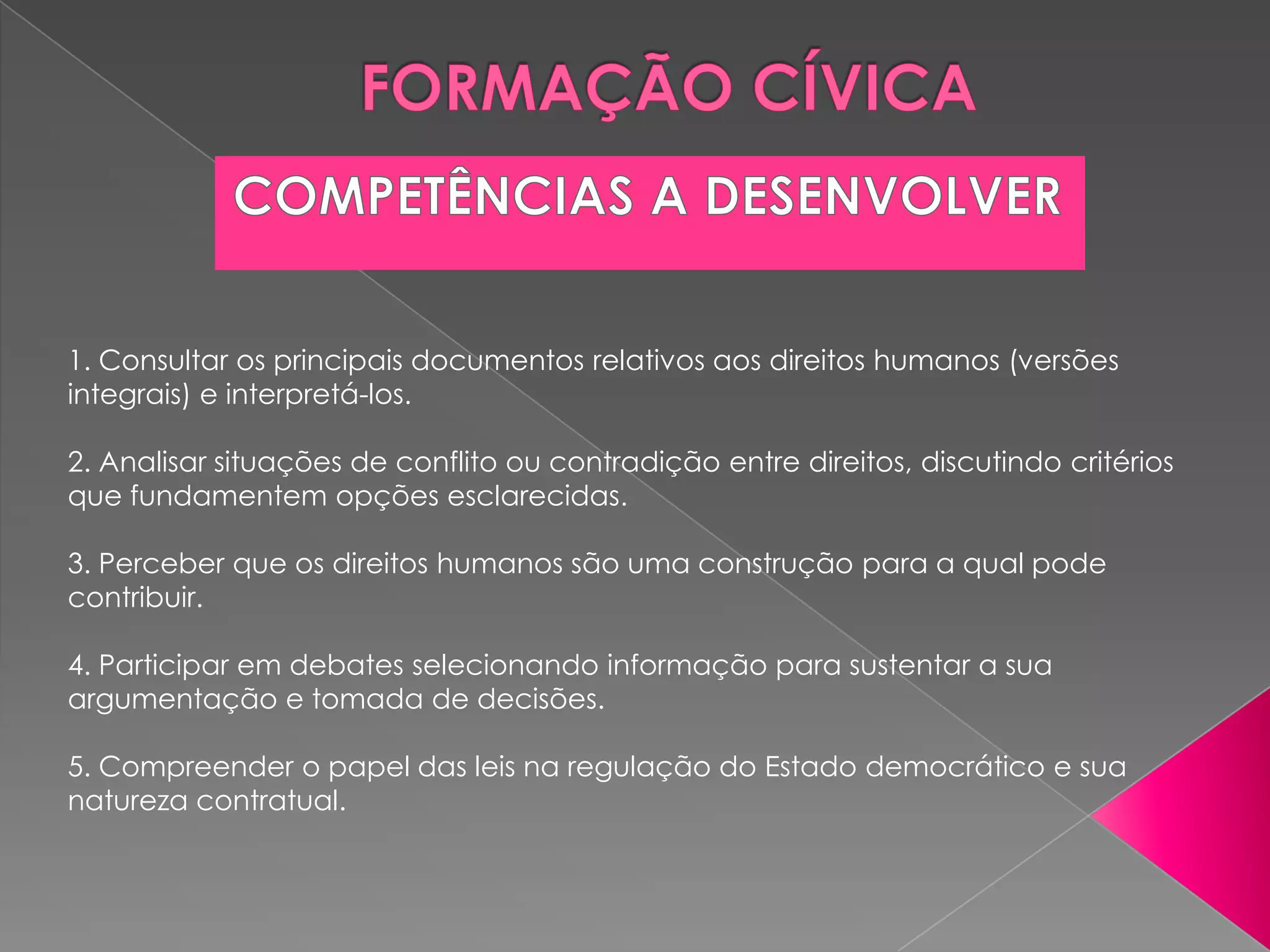 1. Consultar os principais documentos relativos aos direitos humanos (versões
integrais) e interpretá-los.

2. Analisar situações de conflito ou contradição entre direitos, discutindo critérios
que fundamentem opções esclarecidas.

3. Perceber que os direitos humanos são uma construção para a qual pode
contribuir.

4. Participar em debates selecionando informação para sustentar a sua
argumentação e tomada de decisões.

5. Compreender o papel das leis na regulação do Estado democrático e sua
natureza contratual.
 