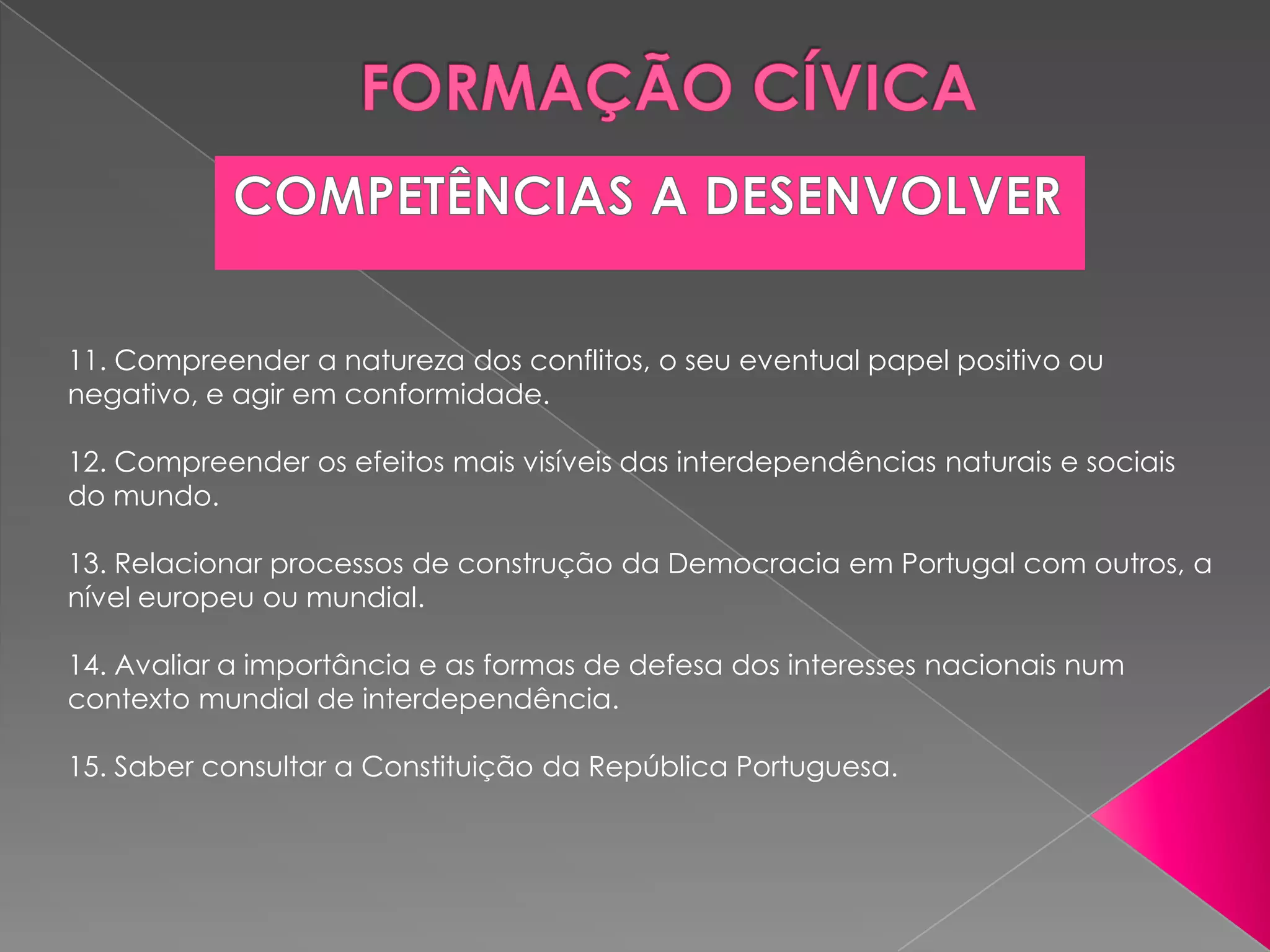 11. Compreender a natureza dos conflitos, o seu eventual papel positivo ou
negativo, e agir em conformidade.

12. Compreender os efeitos mais visíveis das interdependências naturais e sociais
do mundo.

13. Relacionar processos de construção da Democracia em Portugal com outros, a
nível europeu ou mundial.

14. Avaliar a importância e as formas de defesa dos interesses nacionais num
contexto mundial de interdependência.

15. Saber consultar a Constituição da República Portuguesa.
 