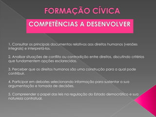 1. Consultar os principais documentos relativos aos direitos humanos (versões
integrais) e interpretá-los.

2. Analisar situações de conflito ou contradição entre direitos, discutindo critérios
que fundamentem opções esclarecidas.

3. Perceber que os direitos humanos são uma construção para a qual pode
contribuir.

4. Participar em debates selecionando informação para sustentar a sua
argumentação e tomada de decisões.

5. Compreender o papel das leis na regulação do Estado democrático e sua
natureza contratual.
 