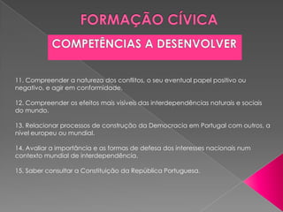 11. Compreender a natureza dos conflitos, o seu eventual papel positivo ou
negativo, e agir em conformidade.

12. Compreender os efeitos mais visíveis das interdependências naturais e sociais
do mundo.

13. Relacionar processos de construção da Democracia em Portugal com outros, a
nível europeu ou mundial.

14. Avaliar a importância e as formas de defesa dos interesses nacionais num
contexto mundial de interdependência.

15. Saber consultar a Constituição da República Portuguesa.
 