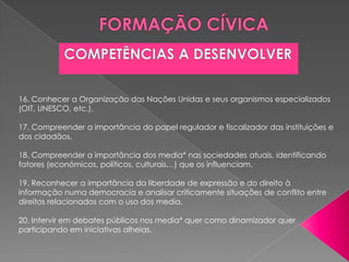 16. Conhecer a Organização das Nações Unidas e seus organismos especializados
(OIT, UNESCO, etc.).

17. Compreender a importância do papel regulador e fiscalizador das instituições e
dos cidadãos.

18. Compreender a importância dos media* nas sociedades atuais, identificando
fatores (económicos, políticos, culturais…) que os influenciam.

19. Reconhecer a importância da liberdade de expressão e do direito à
informação numa democracia e analisar criticamente situações de conflito entre
direitos relacionados com o uso dos media.

20. Intervir em debates públicos nos media* quer como dinamizador quer
participando em iniciativas alheias.
 