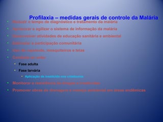 Profilaxia – medidas gerais de controle da Malária

•

Reduzir o tempo de diagnóstico e tratamento da malária

•

Aprimorar e agilizar o sistema de informação da malária

•

Desenvolver atividades de educação sanitária e ambiental

•

Estimular a participação comunitária

•

Uso de repelente, mosquiteiros e telas

•

Combate ao vetor
• Fase adulta
• Fase larvária
• Aplicação de inseticida nos criadouros

•

Monitorar a resistência às drogas e inseticidas

•

Promover obras de drenagem e manejo ambiental em áreas endêmicas

 