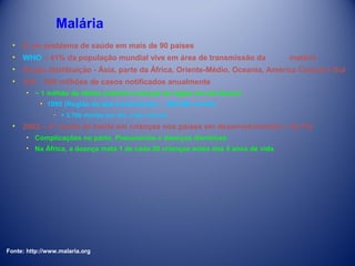 Malária
• É um problema de saúde em mais de 90 países
• WHO – 41% da população mundial vive em área de transmissão da

malária

• Ampla distribuição - Ásia, parte da África, Oriente-Médio, Oceania, América Central e Sul
• 350 – 500 milhões de casos notificados anualmente
• ~ 1 milhão de óbitos (maioria crianças da região do sub-Saara)
• 1995 (Região de alta transmissão) – 990.000 mortes
­ + 2.700 mortes por dia, 2 por minuto

• 2002 – 4° causa de morte em crianças nos países em desenvolvimento (~10,7%)
• Complicações no parto, Pneumonias e doenças diarréicas.
• Na África, a doença mata 1 de cada 20 crianças antes dos 5 anos de vida

Fonte: http://www.malaria.org

 