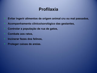 Profilaxia
•

Evitar ingerir alimentos de origem animal cru ou mal passados,

•

Acompanhamento clínico/sorológico das gestantes,

•

Controlar a população de rua de gatos,

•

Combate aos ratos,

•

Incinerar fezes dos felinos,

•

Proteger caixas de areias.

 
