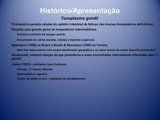 Histórico/Apresentação
Toxoplasma gondii
­ Protozoário parasita células do epitélio intestinal de felinos não imunes (hospedeiros definitivos),
­ Parasita uma grande gama de hospedeiros intermediários,
­ Homens e animais de sangue quente
­ Encontrado em vários tecidos, células e líquidos orgânicos

­ Splendore (1908) no Brasil e Nicole & Manceaux (1908) na Tunísia
­ Este fato fazia antever uma ampla distribuição geográfica e no reino animal do recém descrito protozoário

­ Atualmente; extensa relação de sps (mamíferos e aves) encontradas naturalmente infectadas pelo T.
gondii,
­ Janku (1923) – primeira caso humano
­ Criança, 11 meses, falecida
­ Hidrocefalia e cegueira
­ Cortes do globo ocular – parasitas da toxoplasmose

 