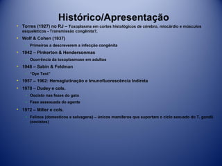 Histórico/Apresentação
• Torres (1927) no RJ – Toxoplasma em cortes histológicos de cérebro, miocárdio e músculos
esqueléticos - Transmissão congênita?,

• Wolf & Cohen (1937)
­ Primeiros a descreverem a infecção congênita

• 1942 – Pinkerton & Hendersonmas
­ Ocorrência da toxoplasmose em adultos

• 1948 – Sabin & Feldman
­ “Dye Test”

• 1957 – 1962: Hemaglutinação e Imunofluorescência Indireta
• 1970 – Dudey e cols.
­ Oocisto nas fezes do gato
­ Fase assexuada do agente

• 1972 – Miller e cols.
­ Felinos (domesticos e selvagens) – únicos mamíferos que suportam o ciclo sexuado do T. gondii
(oocistos)

 