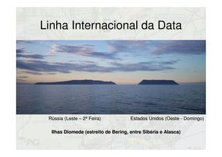 Linha Internacional da Data
Ilhas Diomede (estreito de Bering, entre Sibéria e Alasca)Ilhas Diomede (estreito de Bering, entre Sibéria e Alasca)
Rússia (Leste – 2ª Feira)Rússia (Leste – 2ª Feira) Estados Unidos (Oeste - Domingo)Estados Unidos (Oeste - Domingo)
 