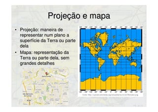 Projeção e mapaProjeção e mapa
• Projeção: maneira deProjeção: maneira de
representar num plano arepresentar num plano a
superfície da Terra ou partesuperfície da Terra ou parte
deladela
• Mapa: representação daMapa: representação da
Terra ou parte dela, semTerra ou parte dela, sem
grandes detalhesgrandes detalhes
 