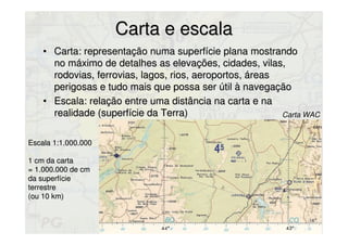 Carta e escalaCarta e escala
• Carta: representação numa superfície plana mostrandoCarta: representação numa superfície plana mostrando
no máximo de detalhes as elevações, cidades, vilas,no máximo de detalhes as elevações, cidades, vilas,
rodovias, ferrovias, lagos, rios, aeroportos, áreasrodovias, ferrovias, lagos, rios, aeroportos, áreas
perigosas e tudo mais que possa ser útil à navegaçãoperigosas e tudo mais que possa ser útil à navegação
• Escala: relação entre uma distância na carta e naEscala: relação entre uma distância na carta e na
realidade (superfície da Terra)realidade (superfície da Terra)
Escala 1:1.000.000Escala 1:1.000.000
1 cm da carta1 cm da carta
= 1.000.000 de cm= 1.000.000 de cm
da superfícieda superfície
terrestreterrestre
(ou 10 km)(ou 10 km)
Carta WAC
 